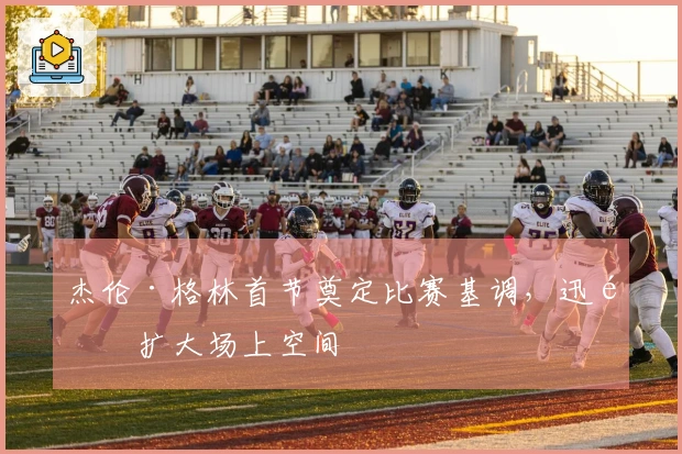 杰伦·格林首节奠定比赛基调，迅速扩大场上空间