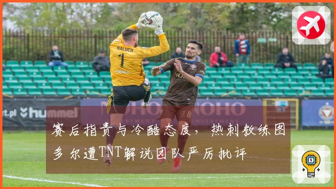 赛后指责与冷酷态度，热刺教练图多尔遭TNT解说团队严厉批评