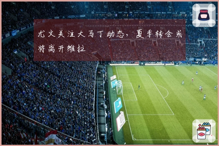 尤文关注大马丁动态，夏季转会或将离开维拉