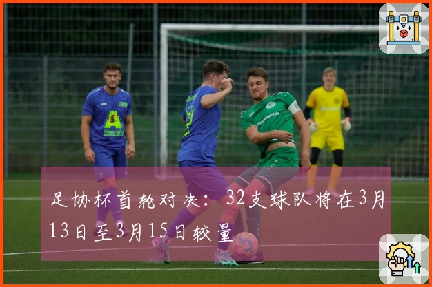 足协杯首轮对决：32支球队将在3月13日至3月15日较量