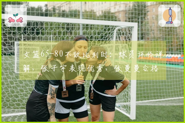 女篮65-80不敌比利时：球员评价详解，张子宇表现优秀，张曼曼合格，其余9人状态低迷