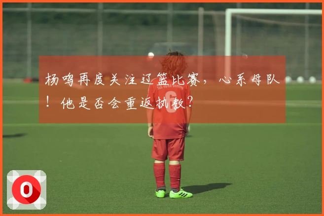 杨鸣再度关注辽篮比赛，心系母队！他是否会重返执教？