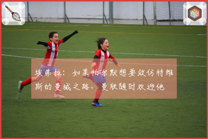 埃弗拉：如果帕尔默想要效仿特维斯的曼城之路，曼联随时欢迎他