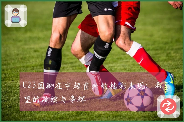 U23国脚在中超首轮的精彩表现：希望的延续与争辉