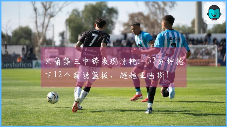 火箭第三中锋表现惊艳：37分钟抢下12个前场篮板，超越亚当斯！