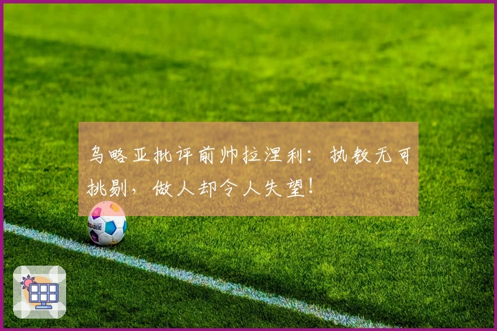 乌略亚批评前帅拉涅利：执教无可挑剔，做人却令人失望！