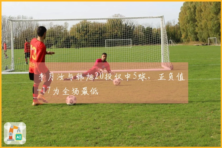 李月汝与韩旭20投仅中5球，正负值-17为全场最低