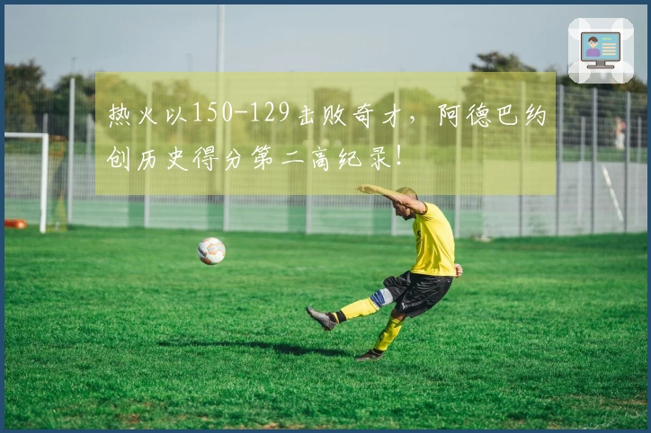 热火以150-129击败奇才，阿德巴约创历史得分第二高纪录！