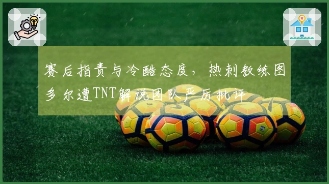 赛后指责与冷酷态度，热刺教练图多尔遭TNT解说团队严厉批评